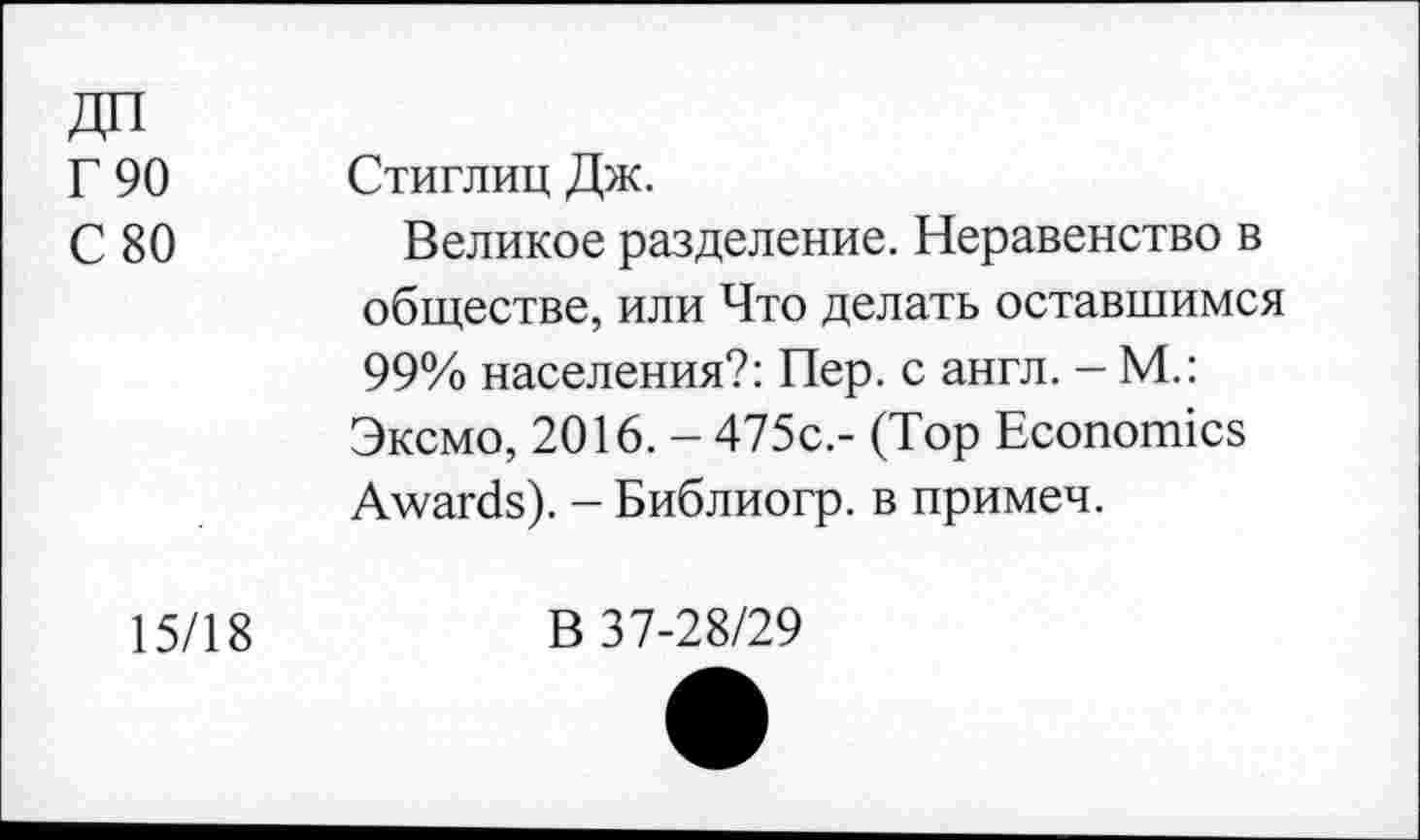 ﻿ДП
Г 90
С 80
15/18
Стиглиц Дж.
Великое разделение. Неравенство в обществе, или Что делать оставшимся 99% населения?: Пер. с англ. - М.: Эксмо, 2016. - 475с.- (Top Economics Awards). - Библиогр. в примеч.
В 37-28/29